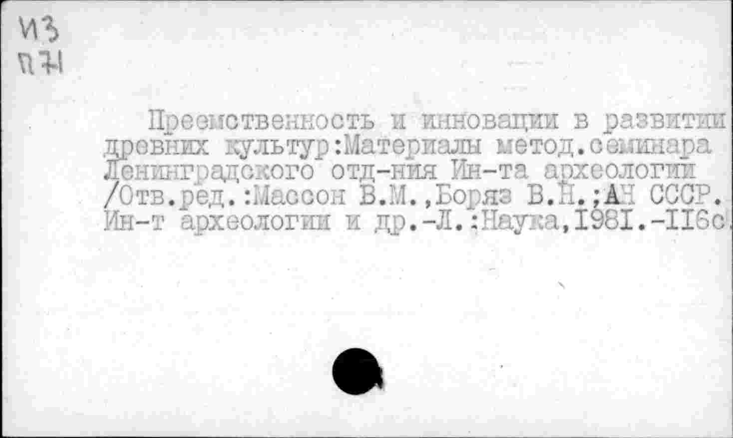 ﻿иг
VI1-1
Преемственность и инновации: в развитии древних культур:Материалы метод.семинара Ленинградского отд-ния Ин-та археологии /О тв. р ед.: Мас с он В.М.,Боряз В. 1'1. ;А1 СССР. Ин-т археологии и др.-Л.:Наука,1981.-115с